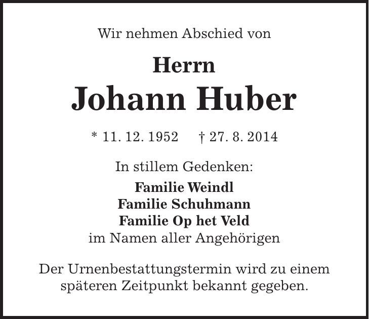 Wir nehmen Abschied von Herrn Johann Huber * 11. 12. 1952 + 27. 8. 2014 In stillem Gedenken: Familie Weindl Familie Schuhmann Familie Op het Veld im Namen aller Angehörigen Der Urnenbestattungstermin wird zu einem späteren Zeitpunkt bekannt gegeben. 