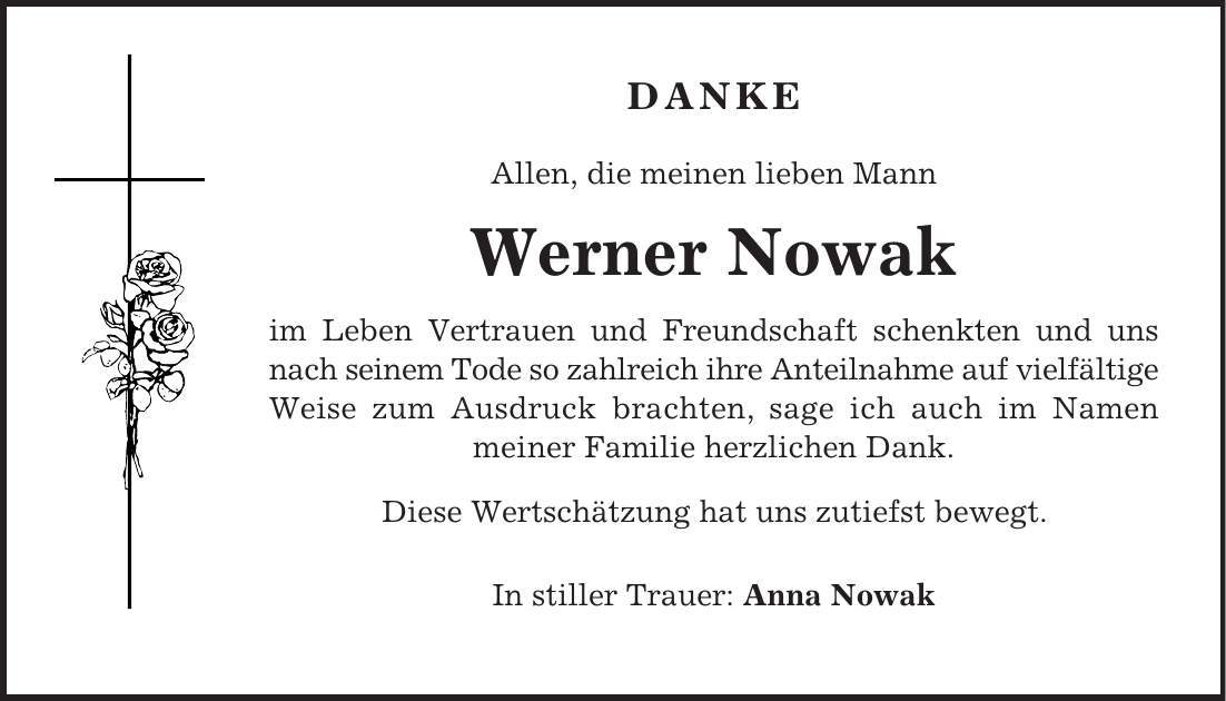 Danke Allen, die meinen lieben Mann Werner Nowak im Leben Vertrauen und Freundschaft schenkten und uns nach seinem Tode so zahlreich ihre Anteilnahme auf vielfältige Weise zum Ausdruck brachten, sage ich auch im Namen meiner Familie herzlichen Dank. Diese Wertschätzung hat uns zutiefst bewegt. In stiller Trauer: Anna Nowak 