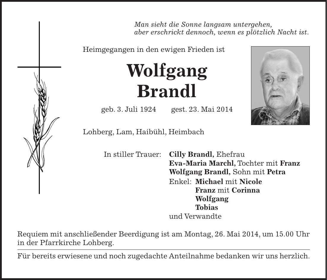 Man sieht die Sonne langsam untergehen, aber erschrickt dennoch, wenn es plötzlich Nacht ist. Heimgegangen in den ewigen Frieden ist Wolfgang Brandl geb. 3. Juli 1924 gest. 23. Mai 2014 Lohberg, Lam, Haibühl, Heimbach In stiller Trauer: Cilly Brandl, Ehefrau Eva-Maria Marchl, Tochter mit Franz Wolfgang Brandl, Sohn mit Petra Enkel: Michael mit Nicole Franz mit Corinna Wolfgang Tobias und Verwandte Requiem mit anschließender Beerdigung ist am Montag, 26. Mai 2014, um 15.00 Uhr in der Pfarrkirche Lohberg. Für bereits erwiesene und noch zugedachte Anteilnahme bedanken wir uns herzlich. 