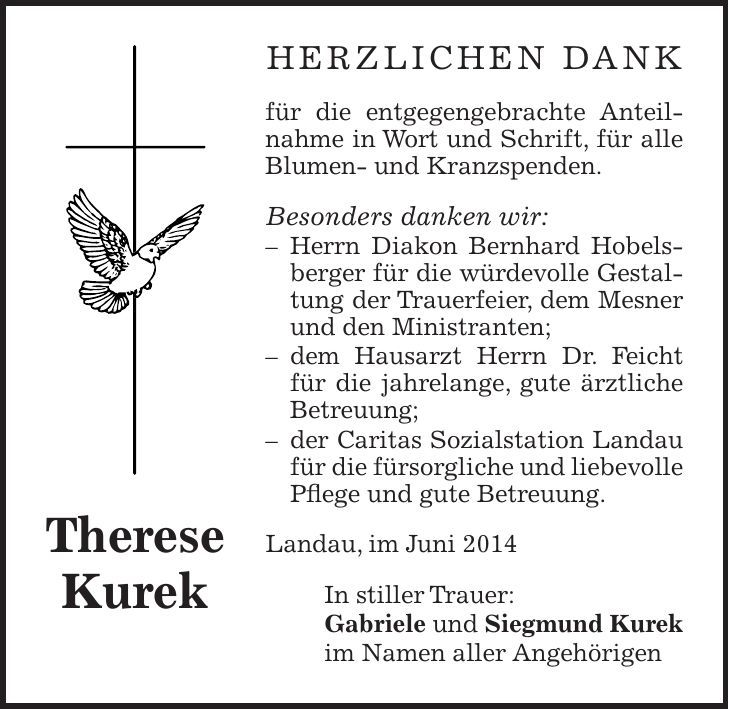 herzlichen Dank für die entgegengebrachte Anteilnahme in Wort und Schrift, für alle Blumen- und Kranzspenden. Besonders danken wir: - Herrn Diakon Bernhard Hobelsberger für die würdevolle Gestaltung der Trauerfeier, dem Mesner und den Ministranten; - dem Hausarzt Herrn Dr. Feicht für die jahrelange, gute ärztliche Betreuung; - der Caritas Sozialstation Landau für die fürsorgliche und liebevolle Pflege und gute Betreuung. Landau, im Juni 2014 In stiller Trauer: Gabriele und Siegmund Kurek im Namen aller AngehörigenTherese Kurek