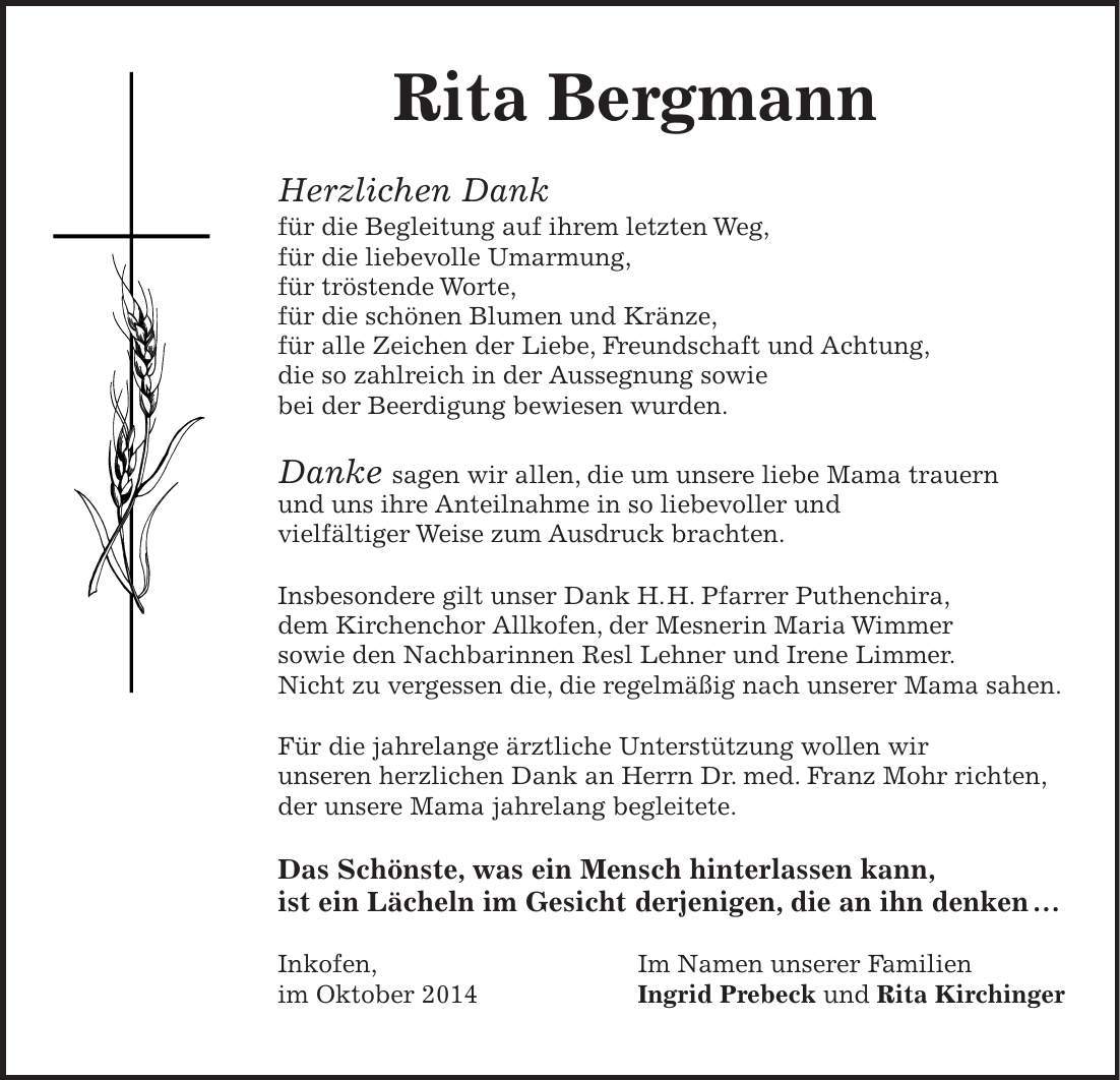 Rita Bergmann Herzlichen Dank für die Begleitung auf ihrem letzten Weg, für die liebevolle Umarmung, für tröstende Worte, für die schönen Blumen und Kränze, für alle Zeichen der Liebe, Freundschaft und Achtung, die so zahlreich in der Aussegnung sowie bei der Beerdigung bewiesen wurden. Danke sagen wir allen, die um unsere liebe Mama trauern und uns ihre Anteilnahme in so liebevoller und vielfältiger Weise zum Ausdruck brachten. Insbesondere gilt unser Dank H. H. Pfarrer Puthenchira, dem Kirchenchor Allkofen, der Mesnerin Maria Wimmer sowie den Nachbarinnen Resl Lehner und Irene Limmer. Nicht zu vergessen die, die regelmäßig nach unserer Mama sahen. Für die jahrelange ärztliche Unterstützung wollen wir unseren herzlichen Dank an Herrn Dr. med. Franz Mohr richten, der unsere Mama jahrelang begleitete. Das Schönste, was ein Mensch hinterlassen kann, ist ein Lächeln im Gesicht derjenigen, die an ihn denken  Inkofen, Im Namen unserer Familien im Oktober 2014 Ingrid Prebeck und Rita Kirchinger