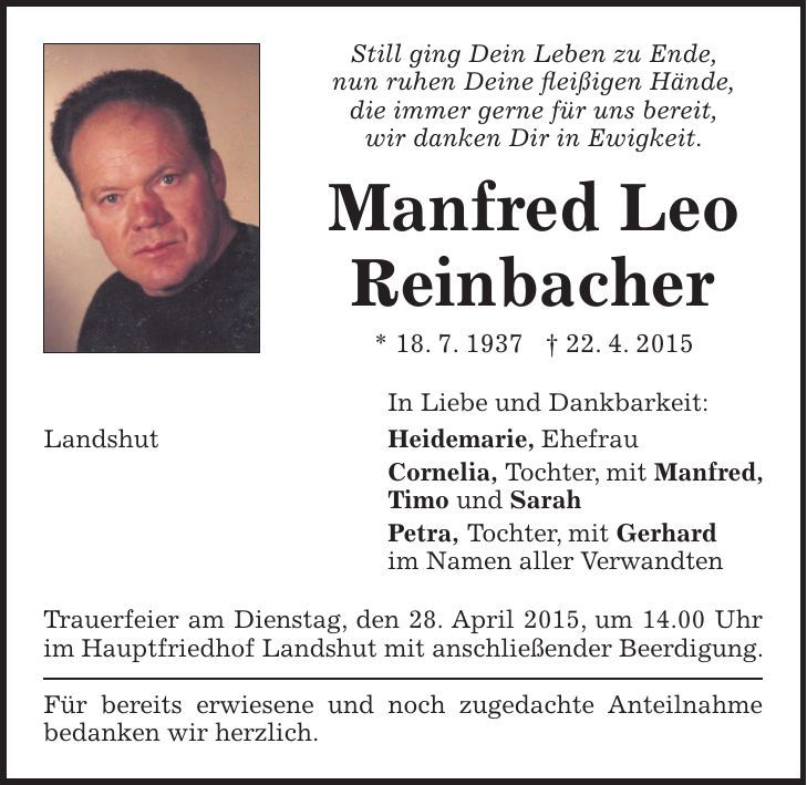 Still ging Dein Leben zu Ende, nun ruhen Deine fleißigen Hände, die immer gerne für uns bereit, wir danken Dir in Ewigkeit. Manfred Leo Reinbacher * 18. 7. 1937 + 22. 4. 2015 In Liebe und Dankbarkeit: Landshut Heidemarie, Ehefrau Cornelia, Tochter, mit Manfred, Timo und Sarah Petra, Tochter, mit Gerhard im Namen aller Verwandten Trauerfeier am Dienstag, den 28. April 2015, um 14.00 Uhr im Hauptfriedhof Landshut mit anschließender Beerdigung. Für bereits erwiesene und noch zugedachte Anteilnahme bedanken wir herzlich. 