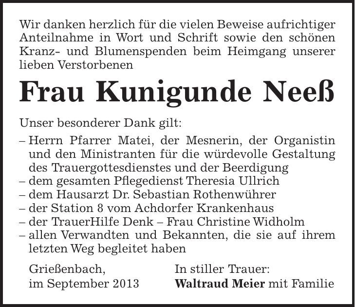  Wir danken herzlich für die vielen Beweise aufrichtiger Anteilnahme in Wort und Schrift sowie den schönen Kranz- und Blumenspenden beim Heimgang unserer lieben Verstorbenen Frau Kunigunde Neeß Unser besonderer Dank gilt: - Herrn Pfarrer Matei, der Mesnerin, der Organistin und den Ministranten für die würdevolle Gestaltung des Trauergottesdienstes und der Beerdigung - dem gesamten Pflegedienst Theresia Ullrich - dem Hausarzt Dr. Sebastian Rothenwührer - der Station 8 vom Achdorfer Krankenhaus - der TrauerHilfe Denk - Frau Christine Widholm - allen Verwandten und Bekannten, die sie auf ihrem letzten Weg begleitet haben Grießenbach, In stiller Trauer: im September 2013 Waltraud Meier mit Familie 