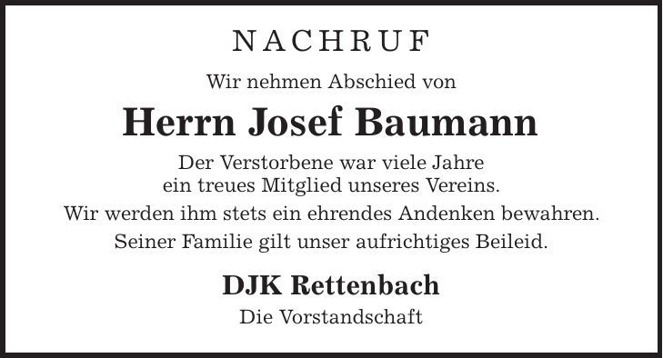 NACHRUF Wir nehmen Abschied von Herrn Josef Baumann Der Verstorbene war viele Jahre ein treues Mitglied unseres Vereins. Wir werden ihm stets ein ehrendes Andenken bewahren. Seiner Familie gilt unser aufrichtiges Beileid. DJK Rettenbach Die Vorstandschaft 
