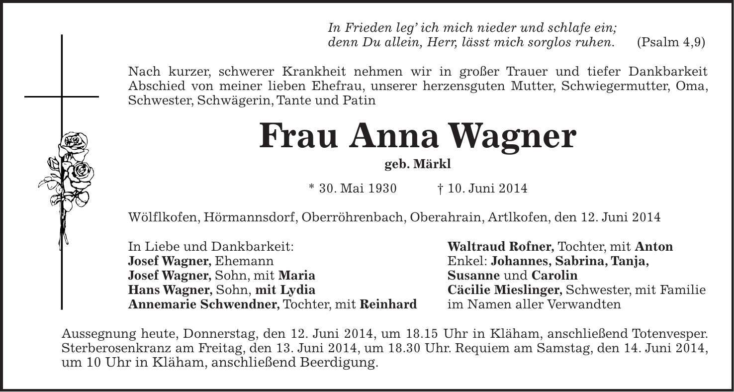 In Frieden leg ich mich nieder und schlafe ein; denn Du allein, Herr, lässt mich sorglos ruhen. (Psalm 4,9) Nach kurzer, schwerer Krankheit nehmen wir in großer Trauer und tiefer Dankbarkeit Abschied von meiner lieben Ehefrau, unserer herzensguten Mutter, Schwiegermutter, Oma, Schwester, Schwägerin, Tante und Patin Frau Anna Wagner geb. Märkl * 30. Mai 1930 + 10. Juni 2014 Wölflkofen, Hörmannsdorf, Oberröhrenbach, Oberahrain, Artlkofen, den 12. Juni 2014 In Liebe und Dankbarkeit: Waltraud Rofner, Tochter, mit Anton Josef Wagner, Ehemann Enkel: Johannes, Sabrina, Tanja, Josef Wagner, Sohn, mit Maria Susanne und Carolin Hans Wagner, Sohn, mit Lydia Cäcilie Mieslinger, Schwester, mit Familie Annemarie Schwendner, Tochter, mit Reinhard im Namen aller Verwandten Aussegnung heute, Donnerstag, den 12. Juni 2014, um 18.15 Uhr in Kläham, anschließend Totenvesper. Sterberosenkranz am Freitag, den 13. Juni 2014, um 18.30 Uhr. Requiem am Samstag, den 14. Juni 2014, um 10 Uhr in Kläham, anschließend Beerdigung.