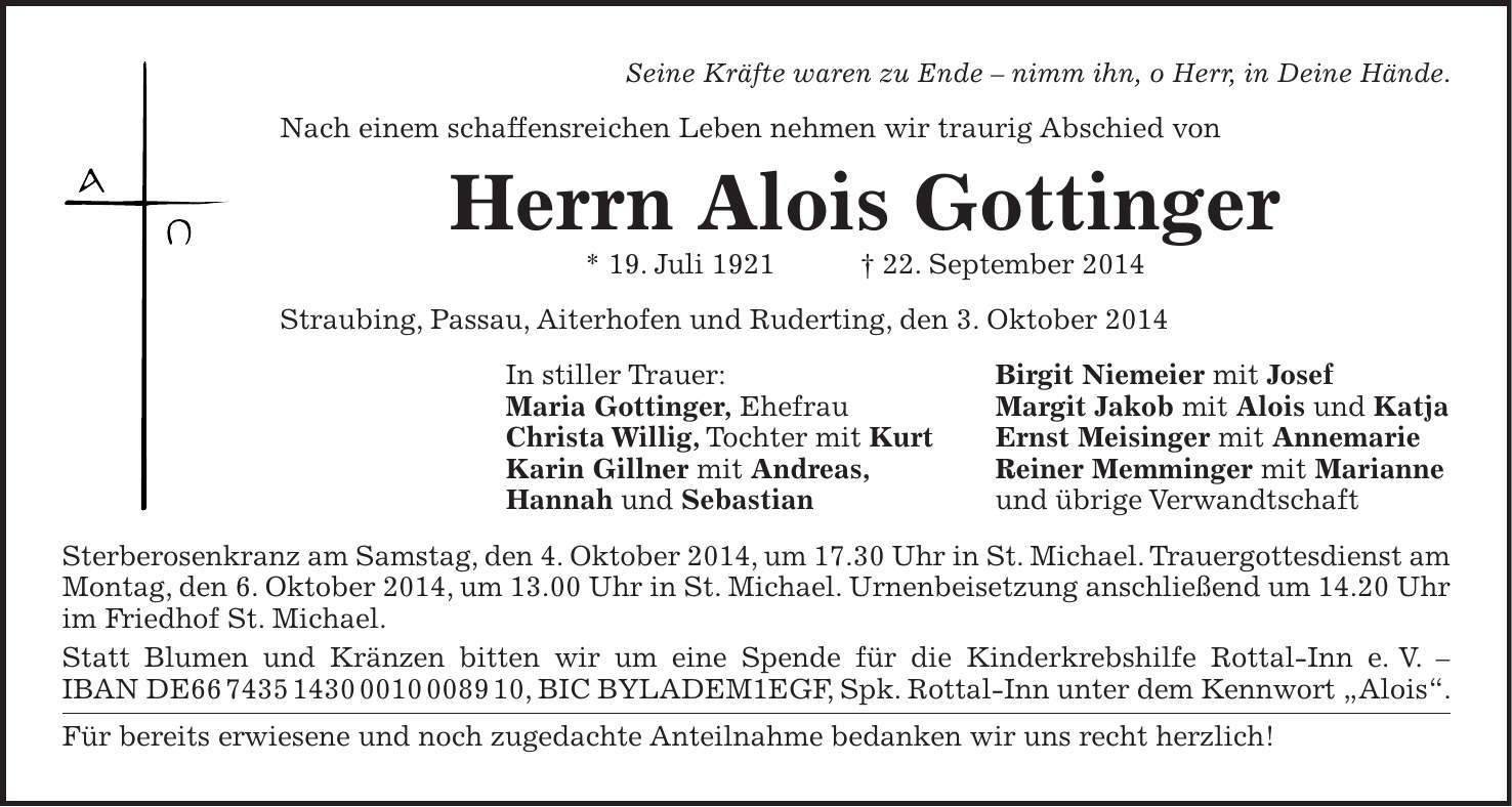  Seine Kräfte waren zu Ende - nimm ihn, o Herr, in Deine Hände. Nach einem schaffensreichen Leben nehmen wir traurig Abschied von Herrn Alois Gottinger * 19. Juli 1921 + 22. September 2014 Straubing, Passau, Aiterhofen und Ruderting, den 3. Oktober 2014 In stiller Trauer: Birgit Niemeier mit Josef Maria Gottinger, Ehefrau Margit Jakob mit Alois und Katja Christa Willig, Tochter mit Kurt Ernst Meisinger mit Annemarie Karin Gillner mit Andreas, Reiner Memminger mit Marianne Hannah und Sebastian und übrige Verwandtschaft Sterberosenkranz am Samstag, den 4. Oktober 2014, um 17.30 Uhr in St. Michael. Trauergottesdienst am Montag, den 6. Oktober 2014, um 13.00 Uhr in St. Michael. Urnenbeisetzung anschließend um 14.20 Uhr im Friedhof St. Michael. Statt Blumen und Kränzen bitten wir um eine Spende für die Kinderkrebshilfe Rottal-Inn e. V. - IBAN DE***, BIC BYLADEM1EGF, Spk. Rottal-Inn unter dem Kennwort 'Alois'. Für bereits erwiesene und noch zugedachte Anteilnahme bedanken wir uns recht herzlich!