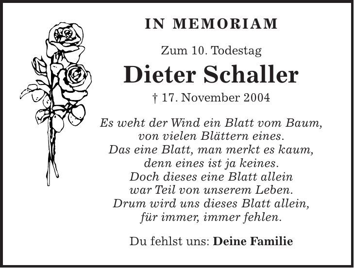 in memoriam Zum 10. Todestag Dieter Schaller + 17. November 2004 Es weht der Wind ein Blatt vom Baum, von vielen Blättern eines. Das eine Blatt, man merkt es kaum, denn eines ist ja keines. Doch dieses eine Blatt allein war Teil von unserem Leben. Drum wird uns dieses Blatt allein, für immer, immer fehlen. Du fehlst uns: Deine Familie 