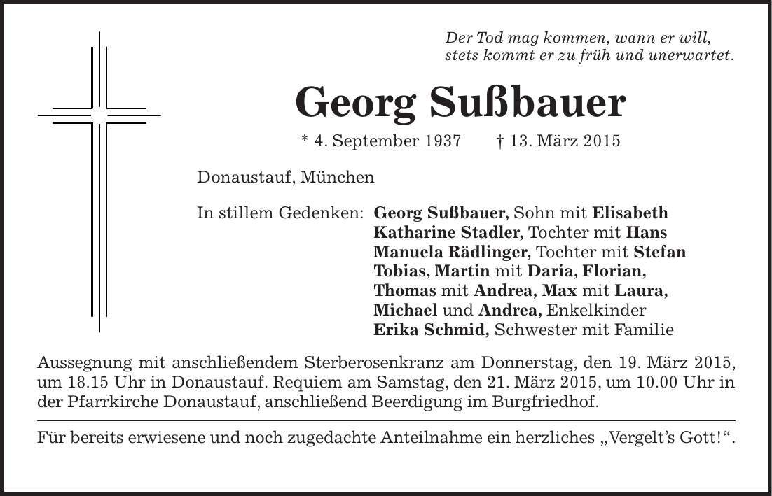 Der Tod mag kommen, wann er will, stets kommt er zu früh und unerwartet. Georg Sußbauer * 4. September 1937 + 13. März 2015 Donaustauf, München In stillem Gedenken: Georg Sußbauer, Sohn mit Elisabeth Katharine Stadler, Tochter mit Hans Manuela Rädlinger, Tochter mit Stefan Tobias, Martin mit Daria, Florian, Thomas mit Andrea, Max mit Laura, Michael und Andrea, Enkelkinder Erika Schmid, Schwester mit Familie Aussegnung mit anschließendem Sterberosenkranz am Donnerstag, den 19. März 2015, um 18.15 Uhr in Donaustauf. Requiem am Samstag, den 21. März 2015, um 10.00 Uhr in der Pfarrkirche Donaustauf, anschließend Beerdigung im Burgfriedhof. Für bereits erwiesene und noch zugedachte Anteilnahme ein herzliches 'Vergelts Gott!'. 