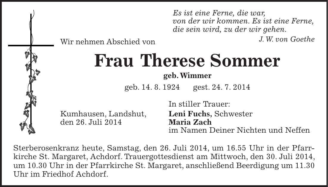  Es ist eine Ferne, die war, von der wir kommen. Es ist eine Ferne, die sein wird, zu der wir gehen. J. W. von Goethe Wir nehmen Abschied von Frau Therese Sommer geb. Wimmer geb. 14. 8. 1924 gest. 24. 7. 2014 In stiller Trauer: Kumhausen, Landshut, Leni Fuchs, Schwester den 26. Juli 2014 Maria Zach im Namen Deiner Nichten und Neffen Sterberosenkranz heute, Samstag, den 26. Juli 2014, um 16.55 Uhr in der Pfarr­kirche St. Margaret, Achdorf. Trauergottesdienst am Mittwoch, den 30. Juli 2014, um 10.30 Uhr in der Pfarrkirche St. Margaret, anschließend Beerdigung um 11.30 Uhr im Friedhof Achdorf. 