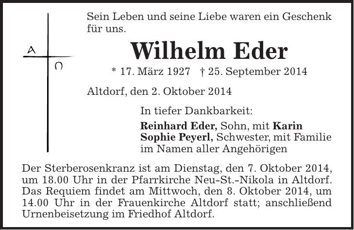 Sein Leben und seine Liebe waren ein Geschenk für uns. Wilhelm Eder * 17. März 1927 + 25. September 2014 Altdorf, den 2. Oktober 2014 In tiefer Dankbarkeit: Reinhard Eder, Sohn, mit Karin Sophie Peyerl, Schwester, mit Familie im Namen aller Angehörigen Der Sterberosenkranz ist am Dienstag, den 7. Oktober 2014, um 18.00 Uhr in der Pfarrkirche Neu-St.-Nikola in Altdorf. Das Requiem findet am Mittwoch, den 8. Oktober 2014, um 14.00 Uhr in der Frauenkirche Altdorf statt; anschließend Urnenbeisetzung im Friedhof Altdorf.