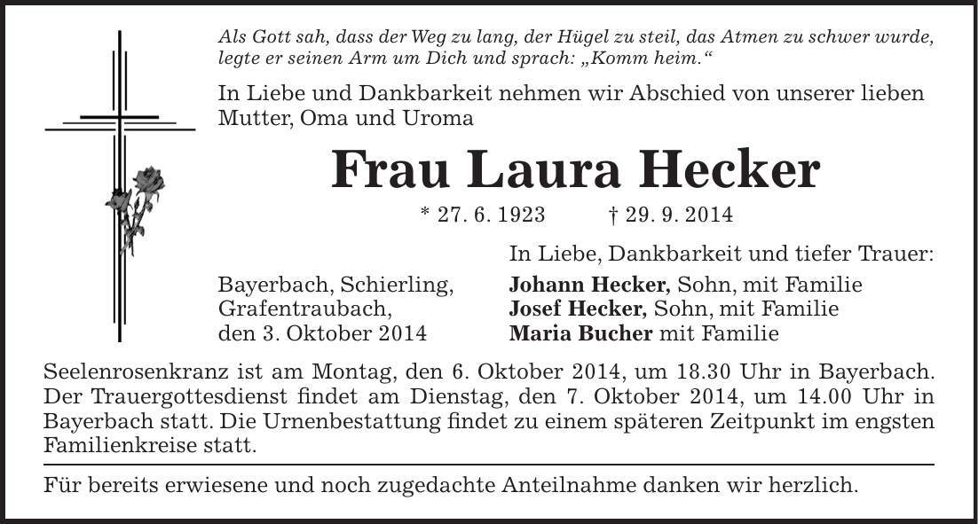 Als Gott sah, dass der Weg zu lang, der Hügel zu steil, das Atmen zu schwer wurde, legte er seinen Arm um Dich und sprach: 'Komm heim.' In Liebe und Dankbarkeit nehmen wir Abschied von unserer lieben Mutter, Oma und Uroma Frau Laura Hecker * 27. 6. 1923 + 29. 9. 2014 In Liebe, Dankbarkeit und tiefer Trauer: Bayerbach, Schierling, Johann Hecker, Sohn, mit Familie Grafentraubach, Josef Hecker, Sohn, mit Familie den 3. Oktober 2014 Maria Bucher mit Familie Seelenrosenkranz ist am Montag, den 6. Oktober 2014, um 18.30 Uhr in Bayerbach. Der Trauergottesdienst findet am Dienstag, den 7. Oktober 2014, um 14.00 Uhr in Bayerbach statt. Die Urnenbestattung findet zu einem späteren Zeitpunkt im engsten Familienkreise statt. Für bereits erwiesene und noch zugedachte Anteilnahme danken wir herzlich.