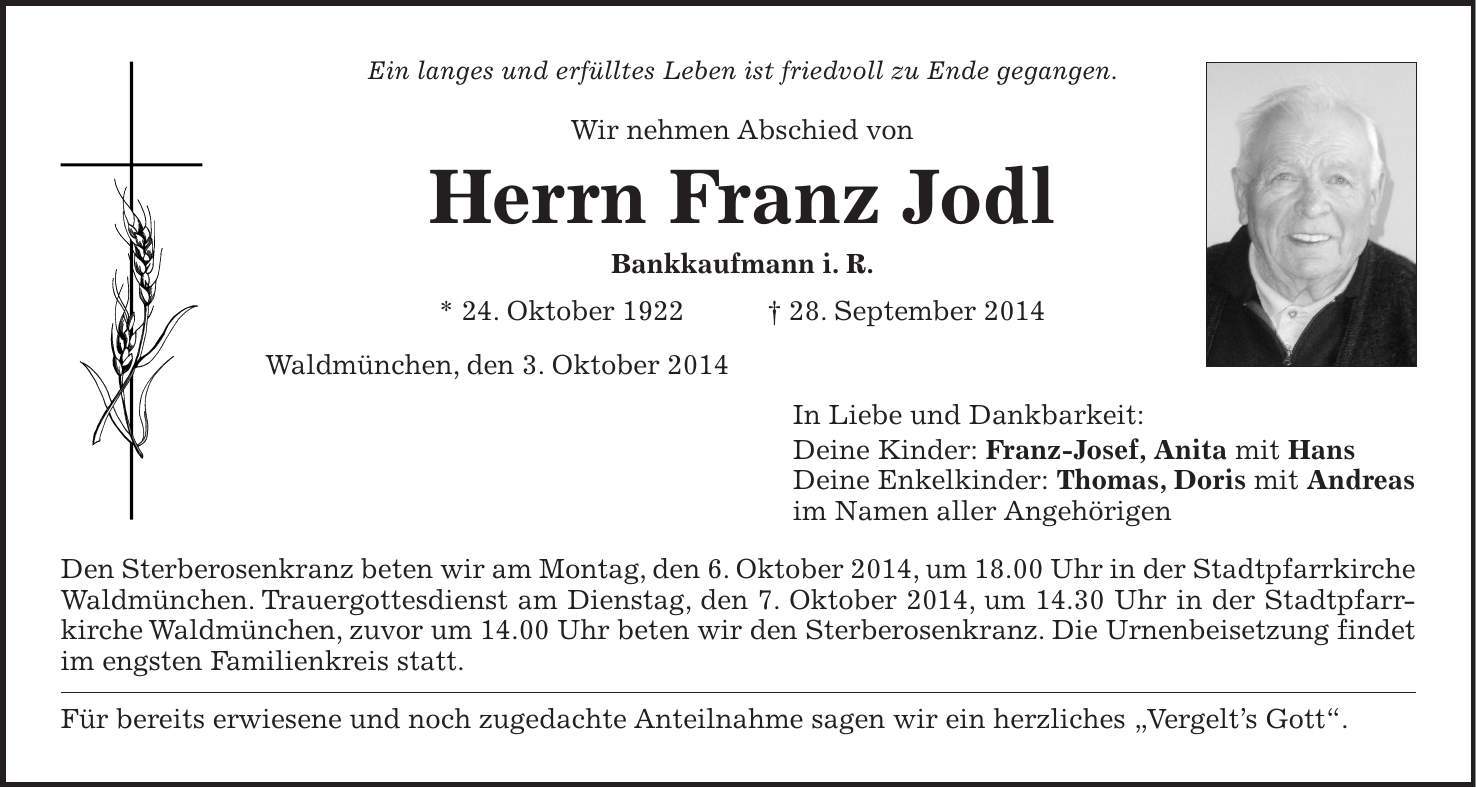 Ein langes und erfülltes Leben ist friedvoll zu Ende gegangen. Wir nehmen Abschied von Herrn Franz Jodl Bankkaufmann i. R. * 24. Oktober 1922 + 28. September 2014 Waldmünchen, den 3. Oktober 2014 In Liebe und Dankbarkeit: Deine Kinder: Franz-Josef, Anita mit Hans Deine Enkelkinder: Thomas, Doris mit Andreas im Namen aller Angehörigen Den Sterberosenkranz beten wir am Montag, den 6. Oktober 2014, um 18.00 Uhr in der Stadtpfarrkirche Waldmünchen. Trauergottesdienst am Dienstag, den 7. Oktober 2014, um 14.30 Uhr in der Stadtpfarrkirche Waldmünchen, zuvor um 14.00 Uhr beten wir den Sterberosenkranz. Die Urnenbeisetzung findet im engsten Familienkreis statt. Für bereits erwiesene und noch zugedachte Anteilnahme sagen wir ein herzliches 'Vergelts Gott'.