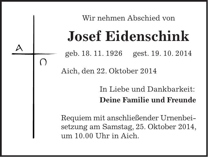 Wir nehmen Abschied von Josef Eidenschink geb. 18. 11. 1926 gest. 19. 10. 2014 Aich, den 22. Oktober 2014 In Liebe und Dankbarkeit: Deine Familie und Freunde Requiem mit anschließender Urnenbeisetzung am Samstag, 25. Oktober 2014, um 10.00 Uhr in Aich.