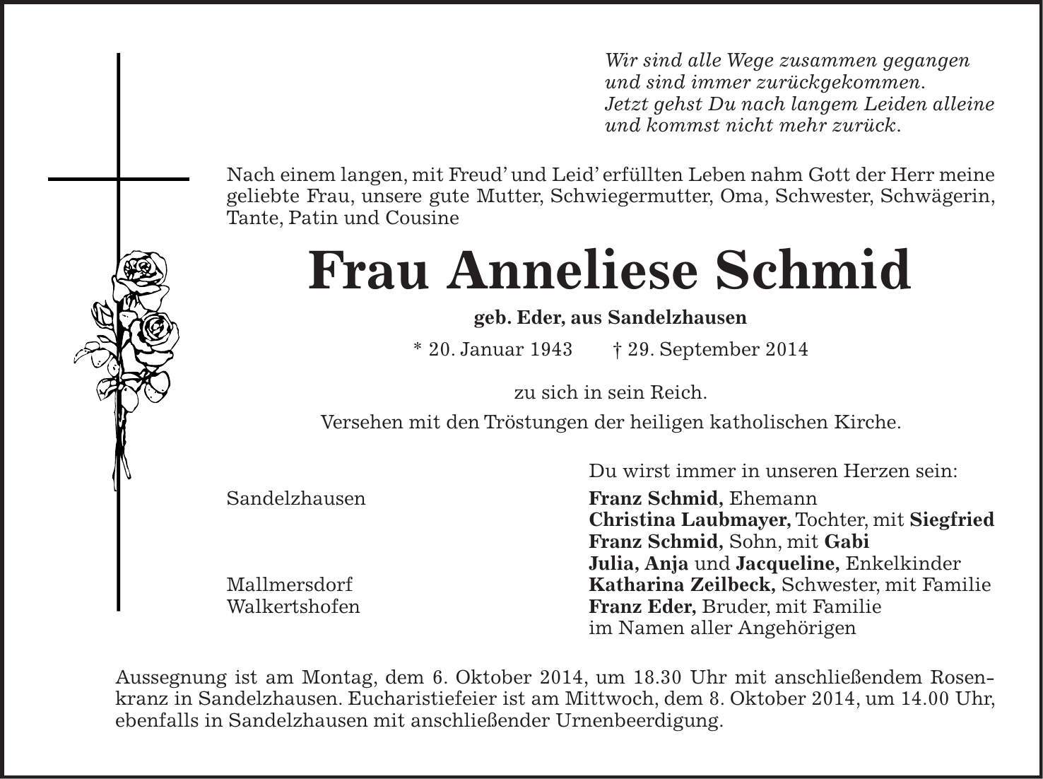 Wir sind alle Wege zusammen gegangen und sind immer zurückgekommen. Jetzt gehst Du nach langem Leiden alleine und kommst nicht mehr zurück. Nach einem langen, mit Freud und Leid erfüllten Leben nahm Gott der Herr meine geliebte Frau, unsere gute Mutter, Schwiegermutter, Oma, Schwester, Schwägerin, Tante, Patin und Cousine Frau Anneliese Schmid geb. Eder, aus Sandelzhausen * 20. Januar 1943 + 29. September 2014 zu sich in sein Reich. Versehen mit den Tröstungen der heiligen katholischen Kirche. Du wirst immer in unseren Herzen sein: Sandelzhausen Franz Schmid, Ehemann Christina Laubmayer, Tochter, mit Siegfried Franz Schmid, Sohn, mit Gabi Julia, Anja und Jacqueline, Enkelkinder Mallmersdorf Katharina Zeilbeck, Schwester, mit Familie Walkertshofen Franz Eder, Bruder, mit Familie im Namen aller Angehörigen Aussegnung ist am Montag, dem 6. Oktober 2014, um 18.30 Uhr mit anschließendem Rosenkranz in Sandelzhausen. Eucharistiefeier ist am Mittwoch, dem 8. Oktober 2014, um 14.00 Uhr, ebenfalls in Sandelzhausen mit anschließender Urnenbeerdigung.