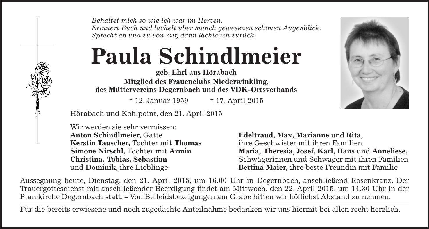 Behaltet mich so wie ich war im Herzen. Erinnert Euch und lächelt über manch gewesenen schönen Augenblick. Sprecht ab und zu von mir, dann lächle ich zurück. Paula Schindlmeier geb. Ehrl aus Hörabach Mitglied des Frauenclubs Niederwinkling, des Müttervereins Degernbach und des VDK-Ortsverbands * 12. Januar 1959 + 17. April 2015 Hörabach und Kohlpoint, den 21. April 2015 Wir werden sie sehr vermissen: Anton Schindlmeier, Gatte Edeltraud, Max, Marianne und Rita, Kerstin Tauscher, Tochter mit Thomas ihre Geschwister mit ihren Familien Simone Nirschl, Tochter mit Armin Maria, Theresia, Josef, Karl, Hans und Anneliese, Christina, Tobias, Sebastian Schwägerinnen und Schwager mit ihren Familien und Dominik, ihre Lieblinge Bettina Maier, ihre beste Freundin mit Familie Aussegnung heute, Dienstag, den 21. April 2015, um 16.00 Uhr in Degernbach, anschließend Rosenkranz. Der Trauergottesdienst mit anschließender Beerdigung findet am Mittwoch, den 22. April 2015, um 14.30 Uhr in der Pfarrkirche Degernbach statt. - Von Beileidsbezeigungen am Grabe bitten wir höflichst Abstand zu nehmen. Für die bereits erwiesene und noch zugedachte Anteilnahme bedanken wir uns hiermit bei allen recht herzlich.