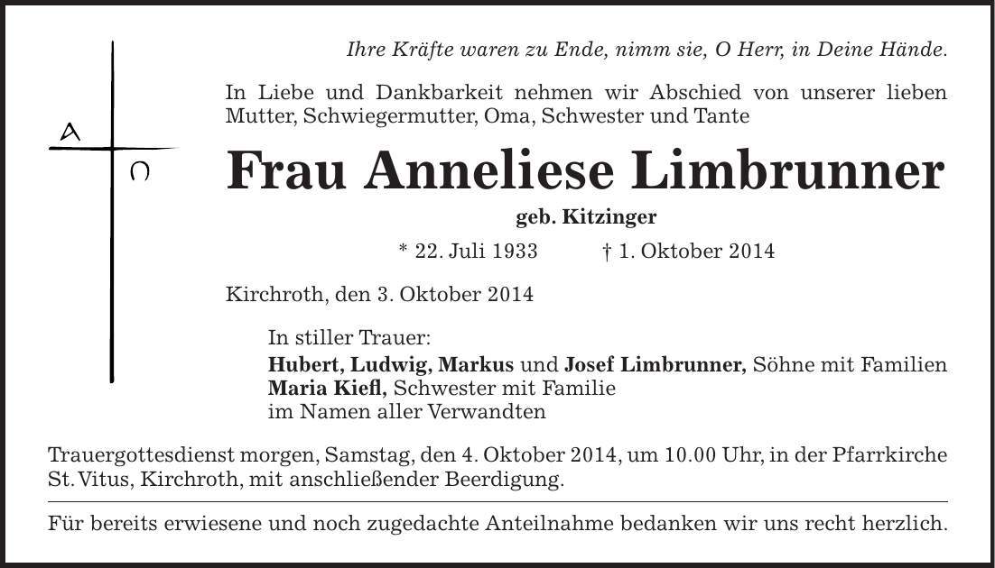  Ihre Kräfte waren zu Ende, nimm sie, O Herr, in Deine Hände. In Liebe und Dankbarkeit nehmen wir Abschied von unserer lieben Mutter, Schwiegermutter, Oma, Schwester und Tante Frau Anneliese Limbrunner geb. Kitzinger * 22. Juli 1933 + 1. Oktober 2014 Kirchroth, den 3. Oktober 2014 In stiller Trauer: Hubert, Ludwig, Markus und Josef Limbrunner, Söhne mit Familien Maria Kiefl, Schwester mit Familie im Namen aller Verwandten Trauergottesdienst morgen, Samstag, den 4. Oktober 2014, um 10.00 Uhr, in der Pfarrkirche St. Vitus, Kirchroth, mit anschließender Beerdigung. Für bereits erwiesene und noch zugedachte Anteilnahme bedanken wir uns recht herzlich.