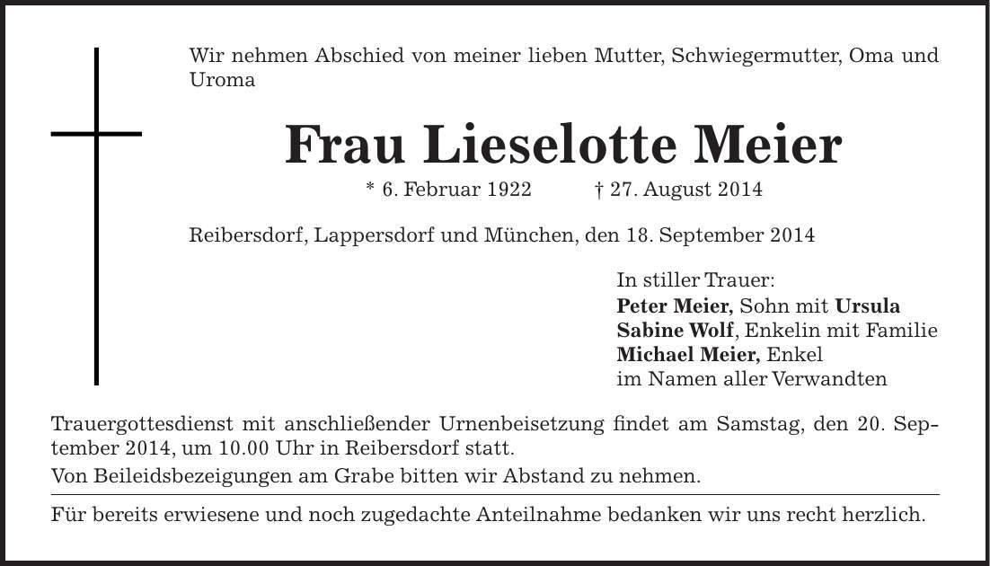 Wir nehmen Abschied von meiner lieben Mutter, Schwiegermutter, Oma und Uroma Frau Lieselotte Meier * 6. Februar 1922 + 27. August 2014 Reibersdorf, Lappersdorf und München, den 18. September 2014 In stiller Trauer: Peter Meier, Sohn mit Ursula Sabine Wolf, Enkelin mit Familie Michael Meier, Enkel im Namen aller Verwandten Trauergottesdienst mit anschließender Urnenbeisetzung findet am Samstag, den 20. September 2014, um 10.00 Uhr in Reibersdorf statt. Von Beileidsbezeigungen am Grabe bitten wir Abstand zu nehmen. Für bereits erwiesene und noch zugedachte Anteilnahme bedanken wir uns recht herzlich.