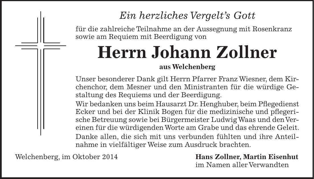 Ein herzliches Vergelts Gott für die zahlreiche Teilnahme an der Aussegnung mit Rosenkranz sowie am Requiem mit Beerdigung von Herrn Johann Zollner aus Welchenberg Unser besonderer Dank gilt Herrn Pfarrer Franz Wiesner, dem Kirchenchor, dem Mesner und den Ministranten für die würdige Gestaltung des Requiems und der Beerdigung. Wir bedanken uns beim Hausarzt Dr. Henghuber, beim Pflegedienst Ecker und bei der Klinik Bogen für die medizinische und pflegerische Betreuung sowie bei Bürgermeister Ludwig Waas und den Vereinen für die würdigenden Worte am Grabe und das ehrende Geleit. Danke allen, die sich mit uns verbunden fühlten und ihre Anteilnahme in vielfältiger Weise zum Ausdruck brachten. Welchenberg, im Oktober 2014 Hans Zollner, Martin Eisenhut im Namen aller Verwandten