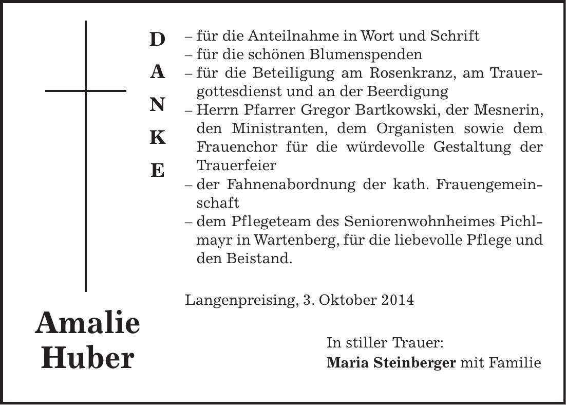  - für die Anteilnahme in Wort und Schrift - für die schönen Blumenspenden - für die Beteiligung am Rosenkranz, am Trauergottesdienst und an der Beerdigung - Herrn Pfarrer Gregor Bartkowski, der Mesnerin, den Ministranten, dem Organisten sowie dem Frauenchor für die würdevolle Gestaltung der Trauerfeier - der Fahnenabordnung der kath. Frauengemeinschaft - dem Pflegeteam des Seniorenwohnheimes Pichlmayr in Wartenberg, für die liebevolle Pflege und den Beistand. Langenpreising, 3. Oktober 2014 In stiller Trauer: Maria Steinberger mit Familie Amalie HuberD A N K E