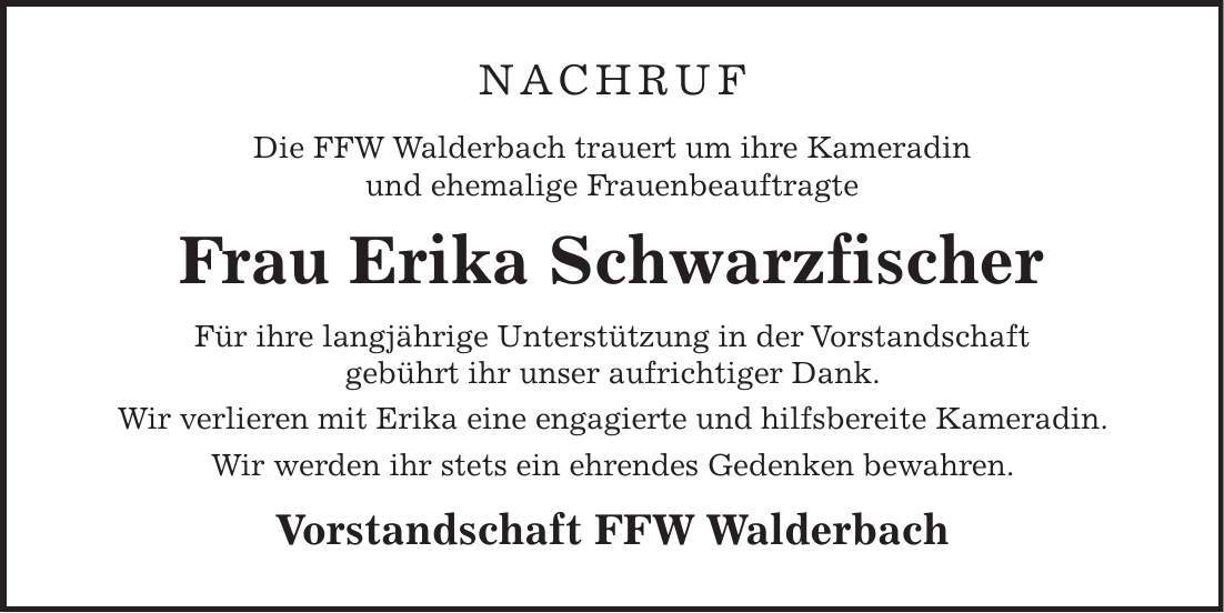 Nachruf Die FFW Walderbach trauert um ihre Kameradin und ehemalige Frauenbeauftragte Frau Erika Schwarzfischer Für ihre langjährige Unterstützung in der Vorstandschaft gebührt ihr unser aufrichtiger Dank. Wir verlieren mit Erika eine engagierte und hilfsbereite Kameradin. Wir werden ihr stets ein ehrendes Gedenken bewahren. Vorstandschaft FFW Walderbach