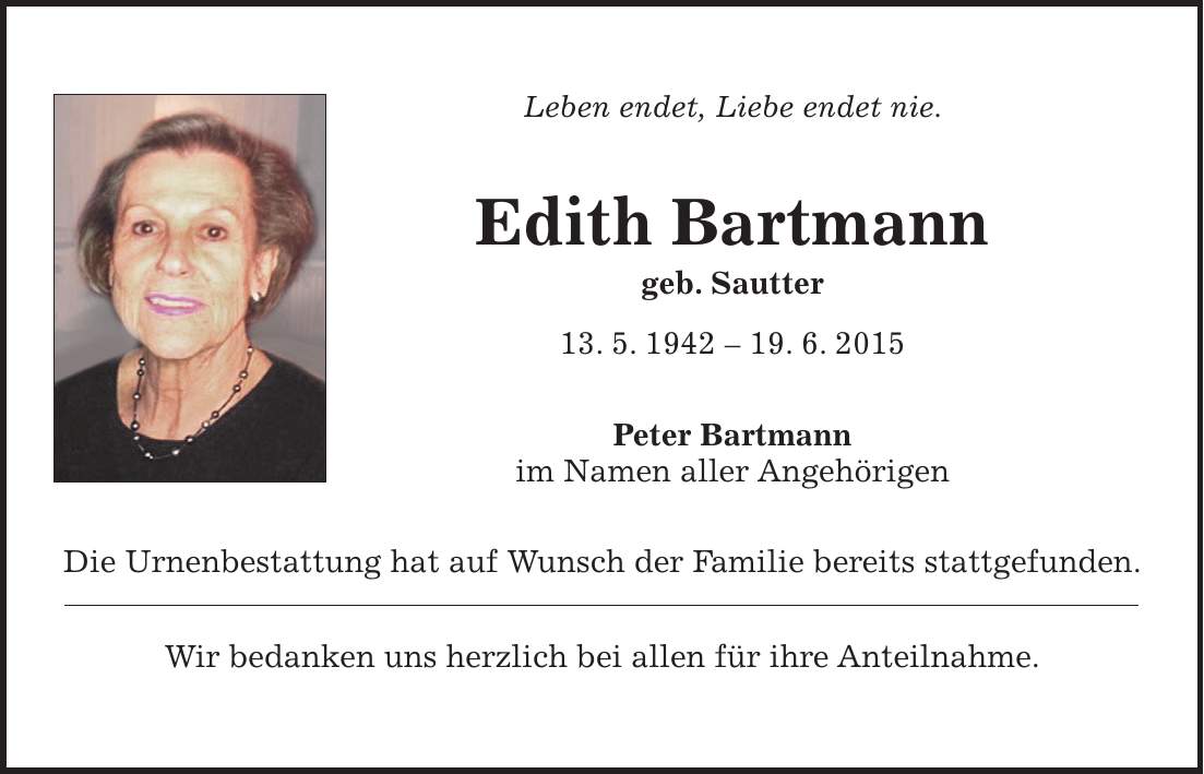 Leben endet, Liebe endet nie. Edith Bartmann geb. Sautter 13. 5. ***. 6. 2015 Peter Bartmann im Namen aller Angehörigen Die Urnenbestattung hat auf Wunsch der Familie bereits stattgefunden. Wir bedanken uns herzlich bei allen für ihre Anteilnahme. 