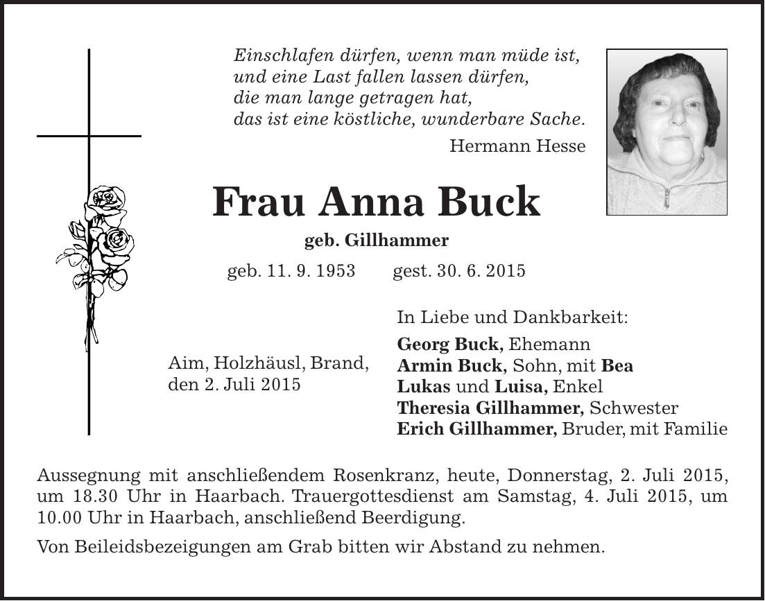 Einschlafen dürfen, wenn man müde ist, und eine Last fallen lassen dürfen, die man lange getragen hat, das ist eine köstliche, wunderbare Sache. Hermann Hesse Frau Anna Buck geb. Gillhammer geb. 11. 9. 1953 gest. 30. 6. 2015 In Liebe und Dankbarkeit: Georg Buck, Ehemann Armin Buck, Sohn, mit Bea Lukas und Luisa, Enkel Theresia Gillhammer, Schwester Erich Gillhammer, Bruder, mit Familie Aussegnung mit anschließendem Rosenkranz, heute, Donnerstag, 2. Juli 2015, um 18.30 Uhr in Haarbach. Trauergottesdienst am Samstag, 4. Juli 2015, um 10.00 Uhr in Haarbach, anschließend Beerdigung. Von Beileidsbezeigungen am Grab bitten wir Abstand zu nehmen.Aim, Holzhäusl, Brand, den 2. Juli 2015