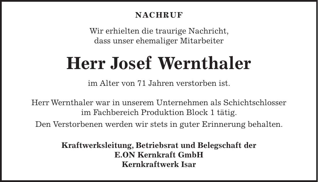  NACHRUF Wir erhielten die traurige Nachricht, dass unser ehemaliger Mitarbeiter Herr Josef Wernthaler im Alter von 71 Jahren verstorben ist. Herr Wernthaler war in unserem Unternehmen als Schichtschlosser im Fachbereich Produktion Block 1 tätig. Den Verstorbenen werden wir stets in guter Erinnerung behalten. Kraftwerksleitung, Betriebsrat und Belegschaft der E.ON Kernkraft GmbH Kernkraftwerk Isar 