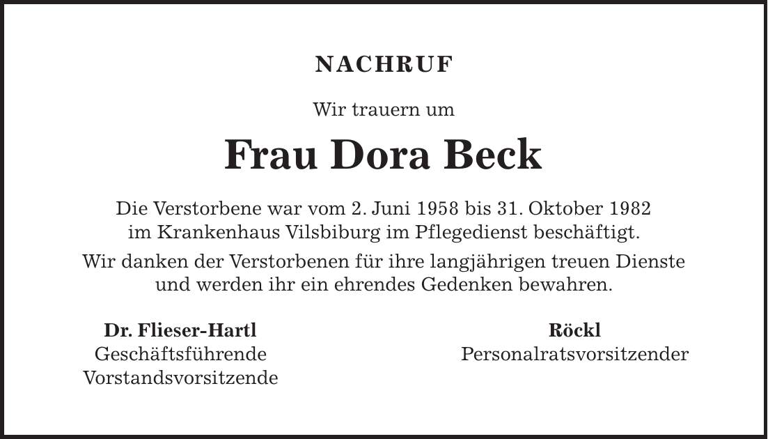 NACHRUF Wir trauern um Frau Dora Beck Die Verstorbene war vom 2. Juni 1958 bis 31. Oktober 1982 im Krankenhaus Vilsbiburg im Pflegedienst beschäftigt. Wir danken der Verstorbenen für ihre langjährigen treuen Dienste und werden ihr ein ehrendes Gedenken bewahren. Dr. Flieser-Hartl Röckl Geschäftsführende Personalratsvorsitzender Vorstandsvorsitzende