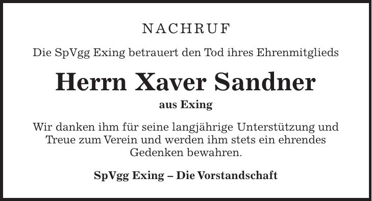 Nachruf Die SpVgg Exing betrauert den Tod ihres Ehrenmitglieds Herrn Xaver Sandner aus Exing Wir danken ihm für seine langjährige Unterstützung und Treue zum Verein und werden ihm stets ein ehrendes Gedenken bewahren. SpVgg Exing - Die Vorstandschaft 