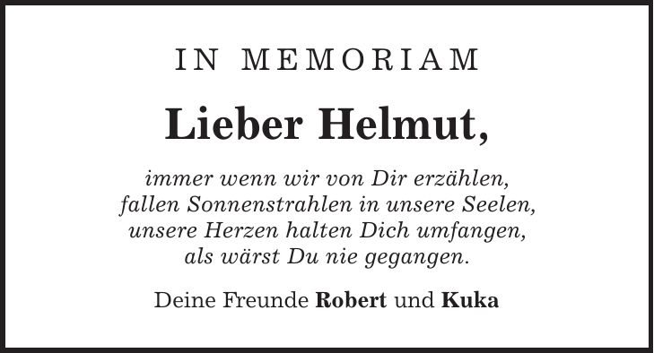 in memoriam Lieber Helmut, immer wenn wir von Dir erzählen, fallen Sonnenstrahlen in unsere Seelen, unsere Herzen halten Dich umfangen, als wärst Du nie gegangen. Deine Freunde Robert und Kuka 