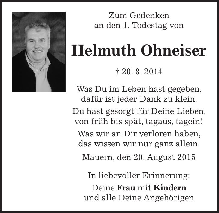 Zum Gedenken an den 1. Todestag von Helmuth Ohneiser + 20. 8. 2014 Was Du im Leben hast gegeben, dafür ist jeder Dank zu klein. Du hast gesorgt für Deine Lieben, von früh bis spät, tagaus, tagein! Was wir an Dir verloren haben, das wissen wir nur ganz allein. Mauern, den 20. August 2015 In liebevoller Erinnerung: Deine Frau mit Kindern und alle Deine Angehörigen 