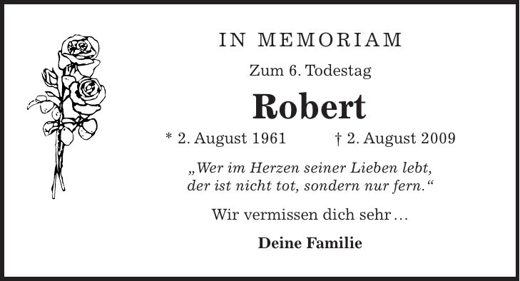 in memoriam Zum 6. Todestag Robert * 2. August 1961 + 2. August 2009 'Wer im Herzen seiner Lieben lebt, der ist nicht tot, sondern nur fern.' Wir vermissen dich sehr  Deine Familie 