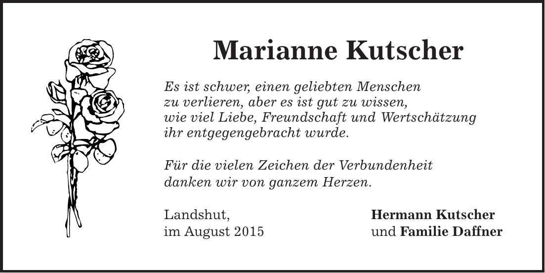 Marianne Kutscher Es ist schwer, einen geliebten Menschen zu verlieren, aber es ist gut zu wissen, wie viel Liebe, Freundschaft und Wertschätzung ihr entgegengebracht wurde. Für die vielen Zeichen der Verbundenheit danken wir von ganzem Herzen. Landshut, Hermann Kutscher im August 2015 und Familie Daffner 