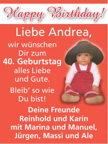 Happy Birthday!Liebe Andrea, wir wünschen Dir zum 40. Geburtstag alles Liebe und Gute. Bleib` so wie Du bist! Deine Freunde Reinhold und Karin mit Marina und Manuel, Jürgen, Massi und Ale