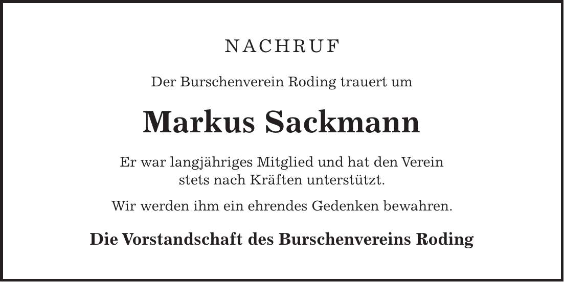 Nachruf Der Burschenverein Roding trauert um Markus Sackmann Er war langjähriges Mitglied und hat den Verein stets nach Kräften unterstützt. Wir werden ihm ein ehrendes Gedenken bewahren. Die Vorstandschaft des Burschenvereins Roding