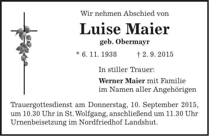 Wir nehmen Abschied von Luise Maier geb. Obermayr * 6. 11. 1938 + 2. 9. 2015 In stiller Trauer: Werner Maier mit Familie im Namen aller Angehörigen Trauergottesdienst am Donnerstag, 10. September 2015, um 10.30 Uhr in St. Wolfgang, anschließend um 11.30 Uhr Urnenbeisetzung im Nordfriedhof Landshut. 