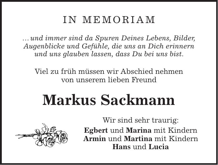 in Memoriam  und immer sind da Spuren Deines Lebens, Bilder, Augenblicke und Gefühle, die uns an Dich erinnern und uns glauben lassen, dass Du bei uns bist. Viel zu früh müssen wir Abschied nehmen von unserem lieben Freund Markus Sackmann Wir sind sehr traurig: Egbert und Marina mit Kindern Armin und Martina mit Kindern Hans und Lucia