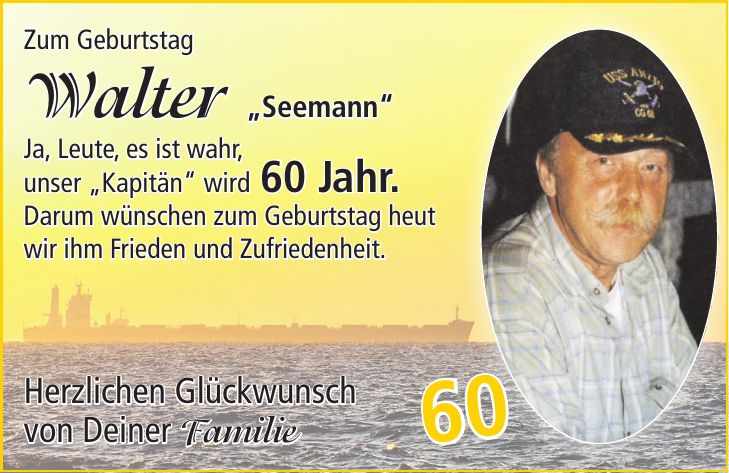 Zum Geburtstag Walter 'Seemann' Ja, Leute, es ist wahr, unser 'Kapitän' wird 60 Jahr. Darum wünschen zum Geburtstag heut wir ihm Frieden und Zufriedenheit. Herzlichen Glückwunsch von Deiner Familie60