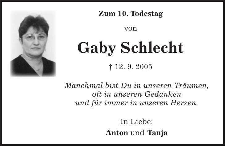 Zum 10. Todestag von Gaby Schlecht + 12. 9. 2005 Manchmal bist Du in unseren Träumen, oft in unseren Gedanken und für immer in unseren Herzen. In Liebe: Anton und Tanja