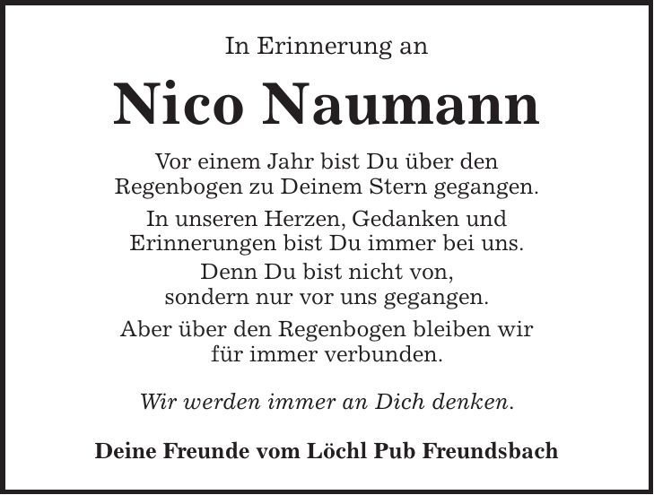 In Erinnerung an Nico Naumann Vor einem Jahr bist Du über den Regenbogen zu Deinem Stern gegangen. In unseren Herzen, Gedanken und Erinnerungen bist Du immer bei uns. Denn Du bist nicht von, sondern nur vor uns gegangen. Aber über den Regenbogen bleiben wir für immer verbunden. Wir werden immer an Dich denken. Deine Freunde vom Löchl Pub Freundsbach 