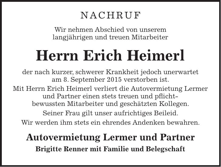 Nachruf Wir nehmen Abschied von unserem langjährigen und treuen Mitarbeiter Herrn Erich Heimerl der nach kurzer, schwerer Krankheit jedoch unerwartet am 8. September 2015 verstorben ist. Mit Herrn Erich Heimerl verliert die Autovermietung Lermer und Partner einen stets treuen und pflicht- bewussten Mitarbeiter und geschätzten Kollegen. Seiner Frau gilt unser aufrichtiges Beileid. Wir werden ihm stets ein ehrendes Andenken bewahren. Autovermietung Lermer und Partner Brigitte Renner mit Familie und Belegschaft