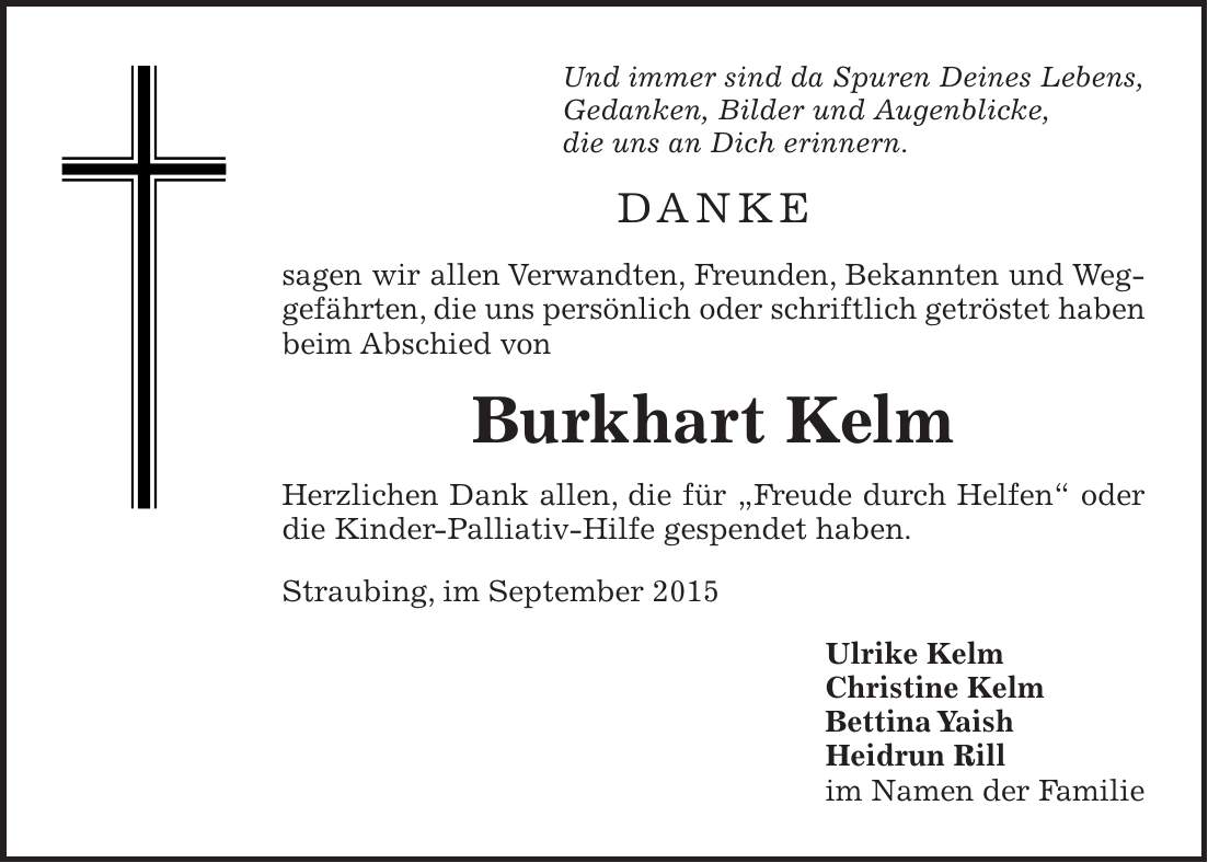 Und immer sind da Spuren Deines Lebens, Gedanken, Bilder und Augenblicke, die uns an Dich erinnern. Danke sagen wir allen Verwandten, Freunden, Bekannten und Weggefährten, die uns persönlich oder schriftlich getröstet haben beim Abschied von Burkhart Kelm Herzlichen Dank allen, die für 'Freude durch Helfen' oder die Kinder-Palliativ-Hilfe gespendet haben. Straubing, im September 2015 Ulrike Kelm Christine Kelm Bettina Yaish Heidrun Rill im Namen der Familie