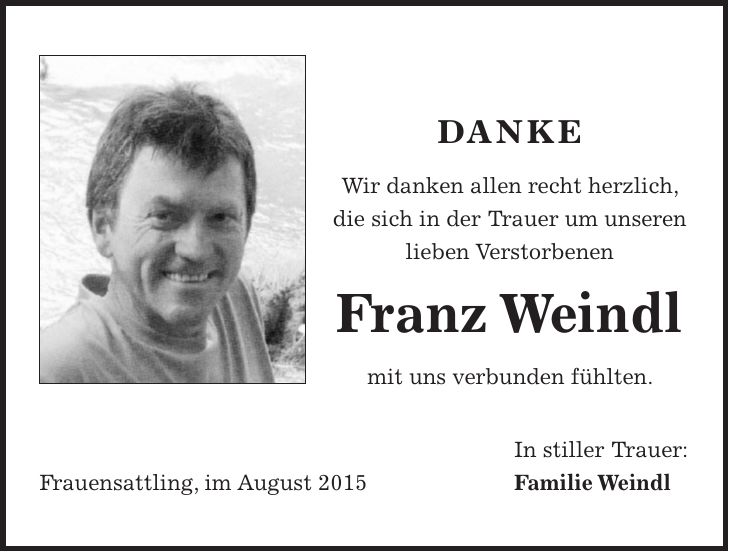 danke Wir danken allen recht herzlich, die sich in der Trauer um unseren lieben Verstorbenen Franz Weindl mit uns verbunden fühlten. In stiller Trauer: Frauensattling, im August 2015 Familie Weindl