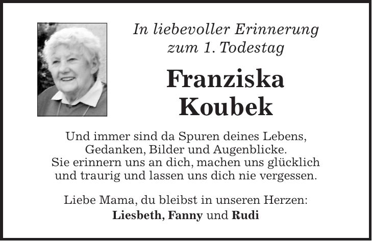 In liebevoller Erinnerung zum 1. Todestag Franziska Koubek Und immer sind da Spuren deines Lebens, Gedanken, Bilder und Augenblicke. Sie erinnern uns an dich, machen uns glücklich und traurig und lassen uns dich nie vergessen. Liebe Mama, du bleibst in unseren Herzen: Liesbeth, Fanny und Rudi