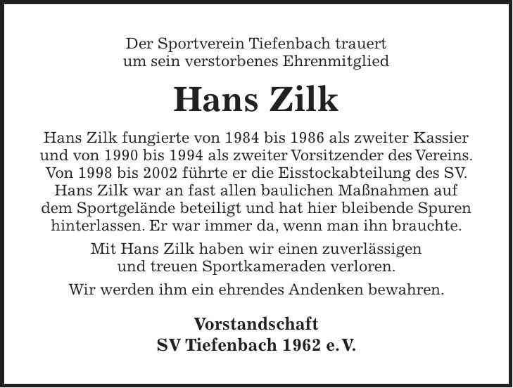 Der Sportverein Tiefenbach trauert um sein verstorbenes Ehrenmitglied Hans Zilk Hans Zilk fungierte von 1984 bis 1986 als zweiter Kassier und von 1990 bis 1994 als zweiter Vorsitzender des Vereins. Von 1998 bis 2002 führte er die Eisstockabteilung des SV. Hans Zilk war an fast allen baulichen Maßnahmen auf dem Sportgelände beteiligt und hat hier bleibende Spuren hinterlassen. Er war immer da, wenn man ihn brauchte. Mit Hans Zilk haben wir einen zuverlässigen und treuen Sportkameraden verloren. Wir werden ihm ein ehrendes Andenken bewahren. Vorstandschaft SV Tiefenbach 1962 e. V.