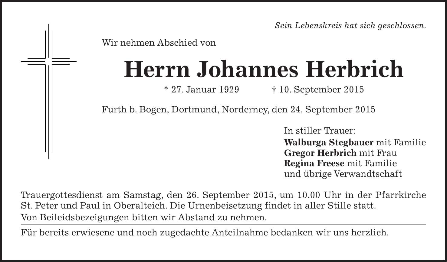 Sein Lebenskreis hat sich geschlossen. Wir nehmen Abschied von Herrn Johannes Herbrich * 27. Januar 1929 + 10. September 2015 Furth b. Bogen, Dortmund, Norderney, den 24. September 2015 In stiller Trauer: Walburga Stegbauer mit Familie Gregor Herbrich mit Frau Regina Freese mit Familie und übrige Verwandtschaft Trauergottesdienst am Samstag, den 26. September 2015, um 10.00 Uhr in der Pfarrkirche St. Peter und Paul in Oberalteich. Die Urnenbeisetzung findet in aller Stille statt. Von Beileidsbezeigungen bitten wir Abstand zu nehmen. Für bereits erwiesene und noch zugedachte Anteilnahme bedanken wir uns herzlich.