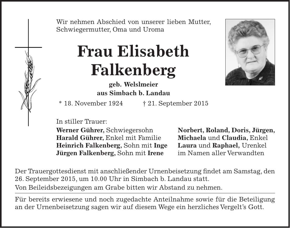 Wir nehmen Abschied von unserer lieben Mutter, Schwiegermutter, Oma und Uroma Frau Elisabeth Falkenberg geb. Welslmeier aus Simbach b. Landau * 18. November 1924 + 21. September 2015 In stiller Trauer: Werner Gührer, Schwiegersohn Norbert, Roland, Doris, Jürgen, Harald Gührer, Enkel mit Familie Michaela und Claudia, Enkel Heinrich Falkenberg, Sohn mit Inge Laura und Raphael, Urenkel Jürgen Falkenberg, Sohn mit Irene im Namen aller Verwandten Der Trauergottesdienst mit anschließender Urnenbeisetzung findet am Samstag, den 26. September 2015, um 10.00 Uhr in Simbach b. Landau statt. Von Beileidsbezeigungen am Grabe bitten wir Abstand zu nehmen. Für bereits erwiesene und noch zugedachte Anteilnahme sowie für die Beteiligung an der Urnenbeisetzung sagen wir auf diesem Wege ein herzliches Vergelts Gott.