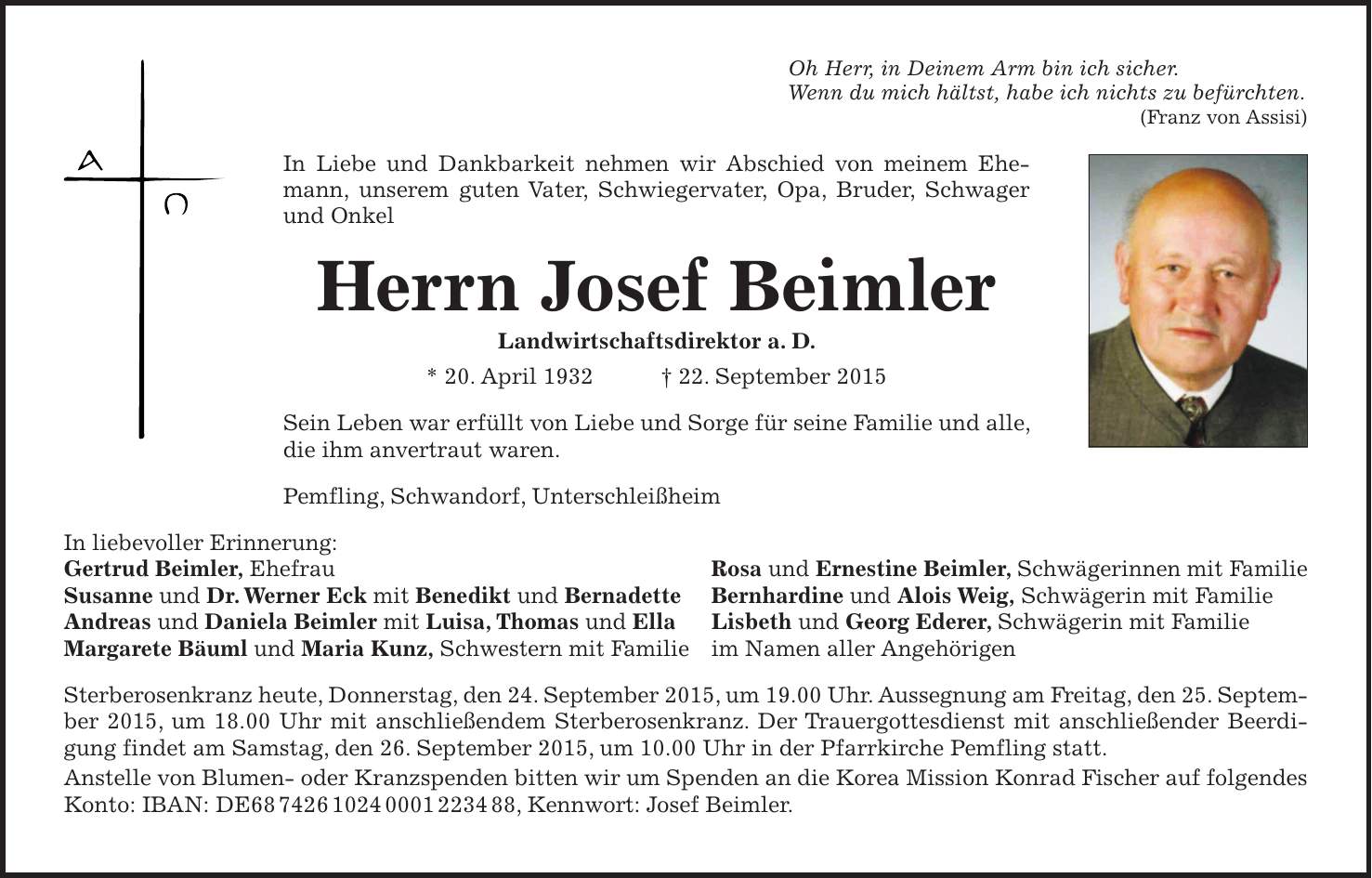 Oh Herr, in Deinem Arm bin ich sicher. Wenn du mich hältst, habe ich nichts zu befürchten. (Franz von Assisi) In Liebe und Dankbarkeit nehmen wir Abschied von meinem Ehemann, unserem guten Vater, Schwiegervater, Opa, Bruder, Schwager und Onkel Herrn Josef Beimler Landwirtschaftsdirektor a. D. * 20. April 1932 + 22. September 2015 Sein Leben war erfüllt von Liebe und Sorge für seine Familie und alle, die ihm anvertraut waren. Pemfling, Schwandorf, Unterschleißheim In liebevoller Erinnerung: Gertrud Beimler, Ehefrau Rosa und Ernestine Beimler, Schwägerinnen mit Familie Susanne und Dr. Werner Eck mit Benedikt und Bernadette Bernhardine und Alois Weig, Schwägerin mit Familie Andreas und Daniela Beimler mit Luisa, Thomas und Ella Lisbeth und Georg Ederer, Schwägerin mit Familie Margarete Bäuml und Maria Kunz, Schwestern mit Familie im Namen aller Angehörigen Sterberosenkranz heute, Donnerstag, den 24. September 2015, um 19.00 Uhr. Aussegnung am Freitag, den 25. September 2015, um 18.00 Uhr mit anschließendem Sterberosenkranz. Der Trauergottesdienst mit anschließender Beerdigung findet am Samstag, den 26. September 2015, um 10.00 Uhr in der Pfarrkirche Pemfling statt. Anstelle von Blumen- oder Kranzspenden bitten wir um Spenden an die Korea Mission Konrad Fischer auf folgendes Konto: IBAN: DE***, Kennwort: Josef Beimler.