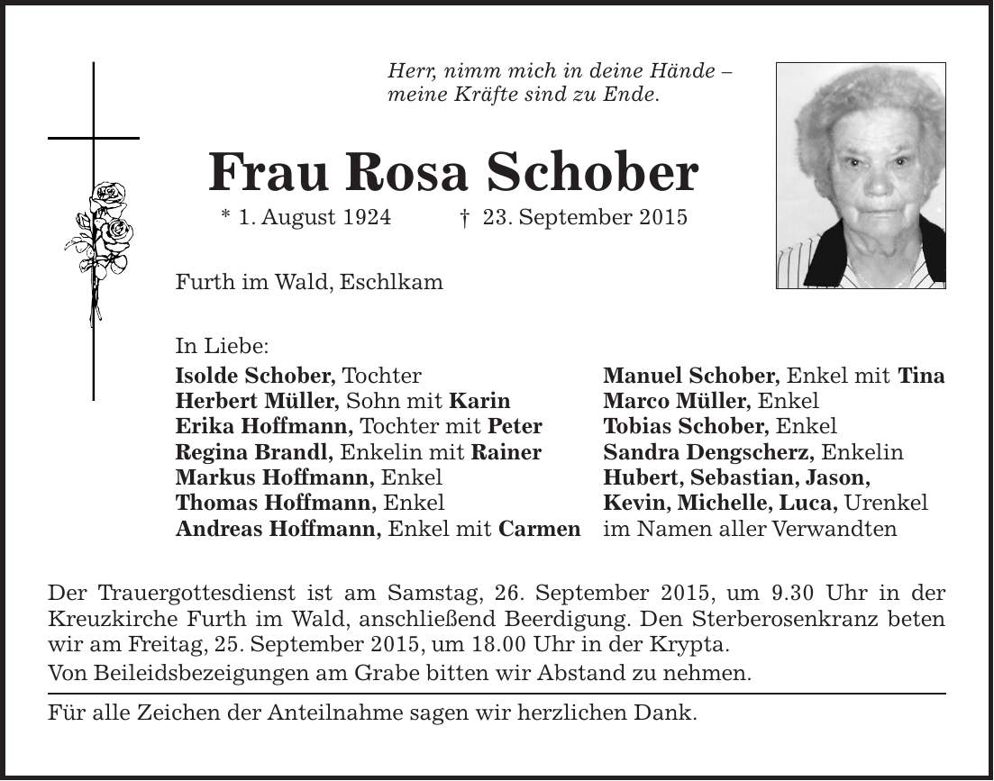 Herr, nimm mich in deine Hände - meine Kräfte sind zu Ende. Frau Rosa Schober * 1. August 1924 + 23. September 2015 Furth im Wald, Eschlkam In Liebe: Isolde Schober, Tochter Manuel Schober, Enkel mit Tina Herbert Müller, Sohn mit Karin Marco Müller, Enkel Erika Hoffmann, Tochter mit Peter Tobias Schober, Enkel Regina Brandl, Enkelin mit Rainer Sandra Dengscherz, Enkelin Markus Hoffmann, Enkel Hubert, Sebastian, Jason, Thomas Hoffmann, Enkel Kevin, Michelle, Luca, Urenkel Andreas Hoffmann, Enkel mit Carmen im Namen aller Verwandten Der Trauergottesdienst ist am Samstag, 26. September 2015, um 9.30 Uhr in der Kreuzkirche Furth im Wald, anschließend Beerdigung. Den Sterberosenkranz beten wir am Freitag, 25. September 2015, um 18.00 Uhr in der Krypta. Von Beileidsbezeigungen am Grabe bitten wir Abstand zu nehmen. Für alle Zeichen der Anteilnahme sagen wir herzlichen Dank.