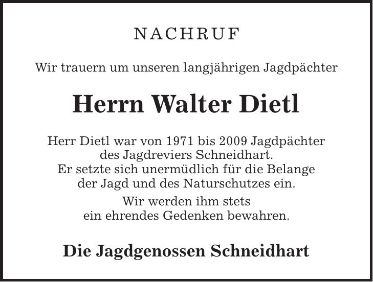 Nachruf Wir trauern um unseren langjährigen Jagdpächter Herrn Walter Dietl Herr Dietl war von 1971 bis 2009 Jagdpächter des Jagdreviers Schneidhart. Er setzte sich unermüdlich für die Belange der Jagd und des Naturschutzes ein. Wir werden ihm stets ein ehrendes Gedenken bewahren. Die Jagdgenossen Schneidhart